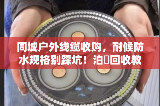 同城户外线缆收购，耐候防水规格别踩坑！泊祎回收教你避雷变废为宝