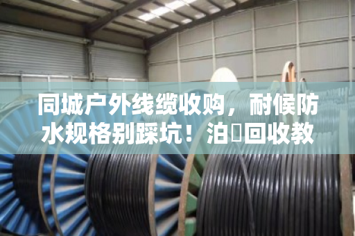 同城户外线缆收购，耐候防水规格别踩坑！泊祎回收教你避雷变废为宝