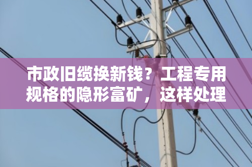 市政旧缆换新钱?工程专用规格的隐形富矿,这样处理最划算 市政旧缆换新钱?工程专用规格的隐形富矿,这样处理最划算