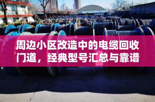 周边小区改造中的电缆回收门道，经典型号汇总与靠谱处置指南