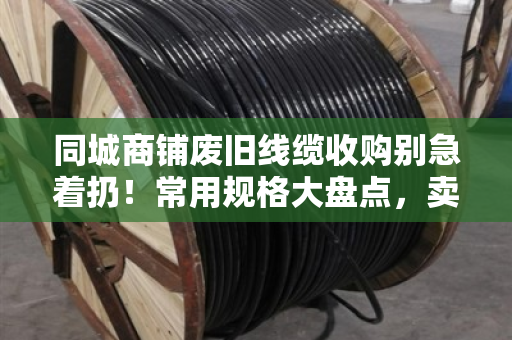 同城商铺废旧线缆收购别急着扔！常用规格大盘点，卖前先看懂门道