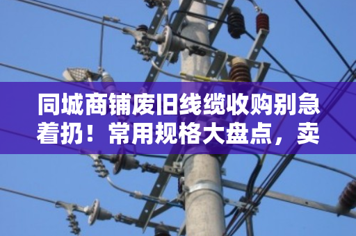 同城商铺废旧线缆收购别急着扔！常用规格大盘点，卖前先看懂门道