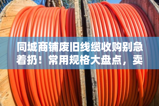 同城商铺废旧线缆收购别急着扔！常用规格大盘点，卖前先看懂门道