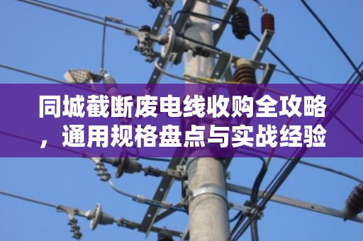 同城截断废电线收购全攻略，通用规格盘点与实战经验分享