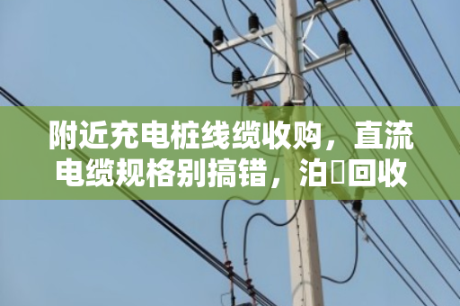 附近充电桩线缆收购，直流电缆规格别搞错，泊祎回收帮你一次说透
