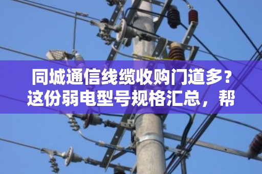 同城通信线缆收购门道多？这份弱电型号规格汇总，帮你避开低价坑