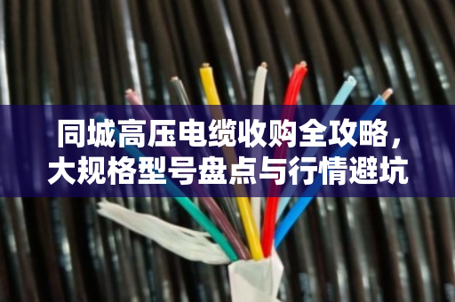 同城高压电缆收购全攻略,大规格型号盘点与行情避坑指南 同城高压电缆收购全攻略,大规格型号盘点与行情避坑指南