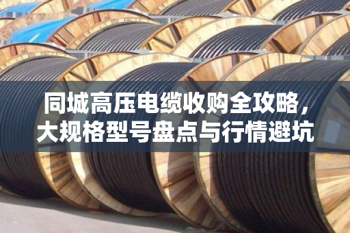 同城高压电缆收购全攻略,大规格型号盘点与行情避坑指南 同城高压电缆收购全攻略,大规格型号盘点与行情避坑指南