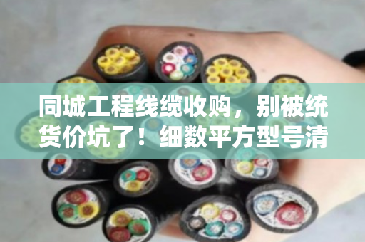同城工程线缆收购,别被统货价坑了!细数平方型号清单,才能卖得明白 同城工程线缆收购,别被统货价坑了!细数平方型号清单,才能卖得明白