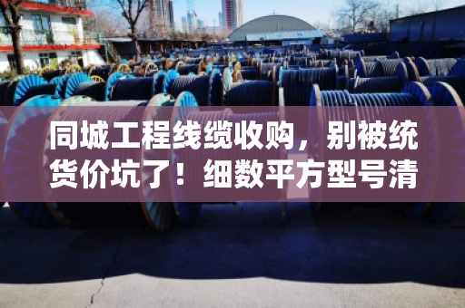 同城工程线缆收购，别被统货价坑了！细数平方型号清单，才能卖得明白