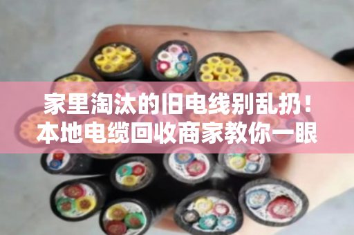 家里淘汰的旧电线别乱扔!本地电缆回收商家教你一眼看懂线缆型号,卖废铜也能多赚一倍 家里淘汰的旧电线别乱扔!本地电缆回收商家教你一眼看懂线缆型号,卖废铜也能多赚一倍