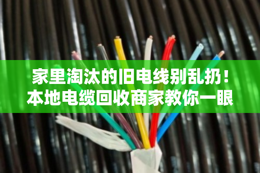 家里淘汰的旧电线别乱扔！本地电缆回收商家教你一眼看懂线缆型号，卖废铜也能多赚一倍