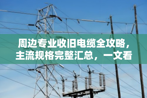 周边专业收旧电缆全攻略，主流规格完整汇总，一文看懂门道
