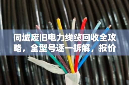 同城废旧电力线缆回收全攻略，全型号逐一拆解，报价透明不踩坑