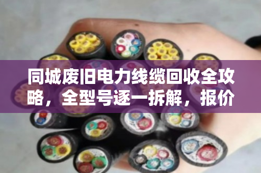 同城废旧电力线缆回收全攻略，全型号逐一拆解，报价透明不踩坑