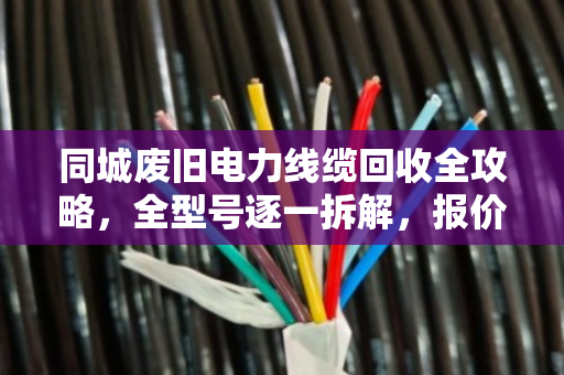 同城废旧电力线缆回收全攻略，全型号逐一拆解，报价透明不踩坑