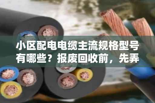 小区配电电缆主流规格型号有哪些？报废回收前，先弄懂这几点不吃亏