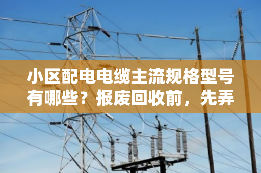 小区配电电缆主流规格型号有哪些？报废回收前，先弄懂这几点不吃亏