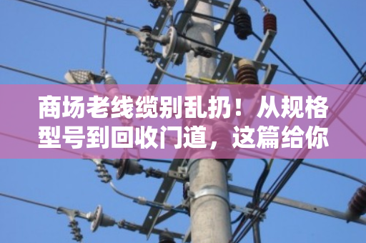 商场老线缆别乱扔！从规格型号到回收门道，这篇给你讲透