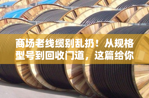 商场老线缆别乱扔！从规格型号到回收门道，这篇给你讲透