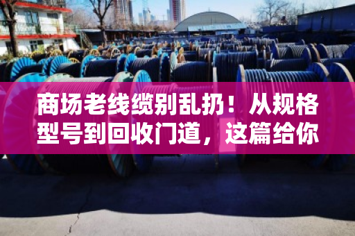 商场老线缆别乱扔！从规格型号到回收门道，这篇给你讲透