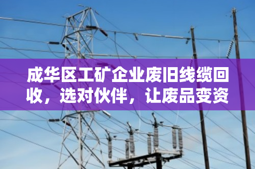 成华区工矿企业废旧线缆回收，选对伙伴，让废品变资产