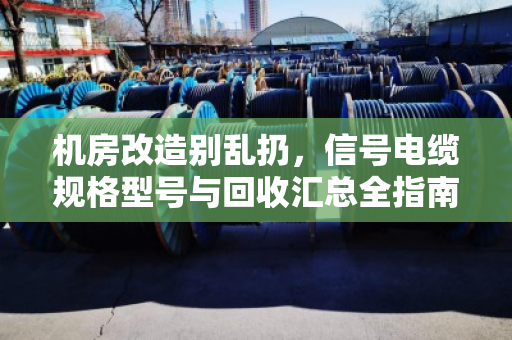 机房改造别乱扔，信号电缆规格型号与回收汇总全指南