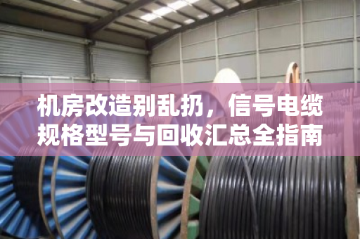 机房改造别乱扔，信号电缆规格型号与回收汇总全指南