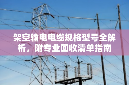架空输电电缆规格型号全解析，附专业回收清单指南