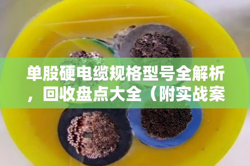 单股硬电缆规格型号全解析，回收盘点大全（附实战案例）