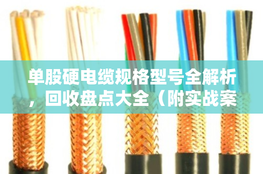 单股硬电缆规格型号全解析，回收盘点大全（附实战案例）