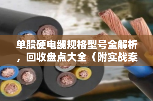 单股硬电缆规格型号全解析，回收盘点大全（附实战案例）