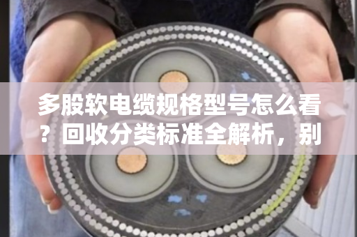 多股软电缆规格型号怎么看？回收分类标准全解析，别再当废铜烂铁卖了