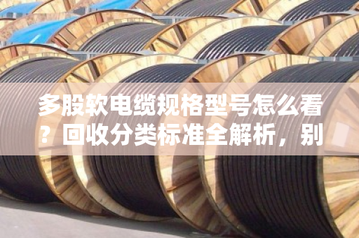 多股软电缆规格型号怎么看？回收分类标准全解析，别再当废铜烂铁卖了