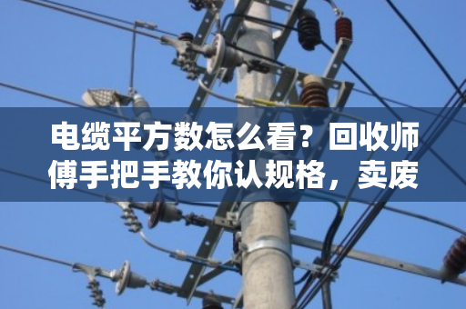 电缆平方数怎么看？回收师傅手把手教你认规格，卖废线不再被坑