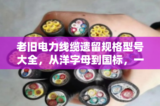 老旧电力线缆遗留规格型号大全，从洋字母到国标，一文看懂它们的来历与价值