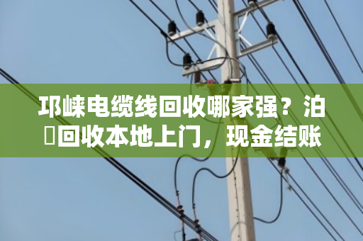 邛崃电缆线回收哪家强？泊祎回收本地上门，现金结账