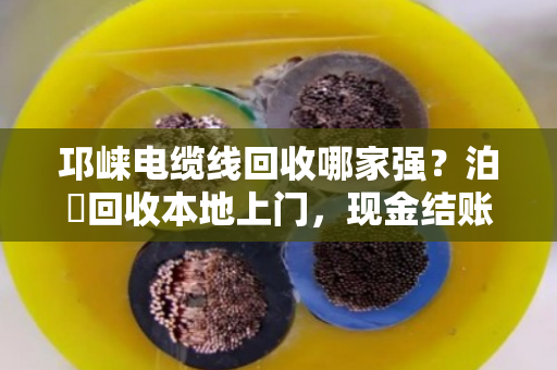 邛崃电缆线回收哪家强？泊祎回收本地上门，现金结账