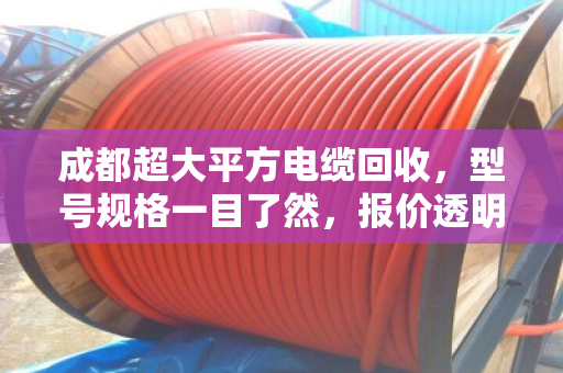 成都超大平方电缆回收，型号规格一目了然，报价透明不踩坑