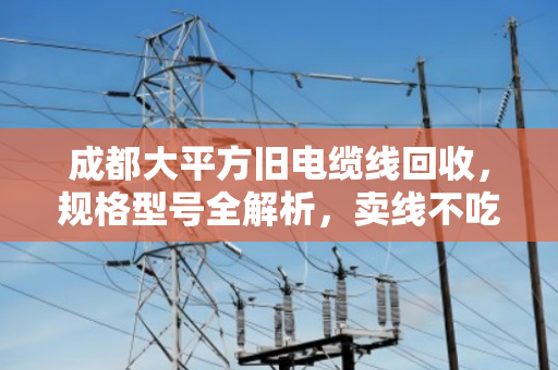 成都大平方旧电缆线回收，规格型号全解析，卖线不吃亏的关键在这里