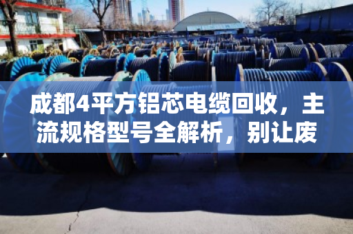 成都4平方铝芯电缆回收,主流规格型号全解析,别让废线砸手里 成都4平方铝芯电缆回收,主流规格型号全解析,别让废线砸手里