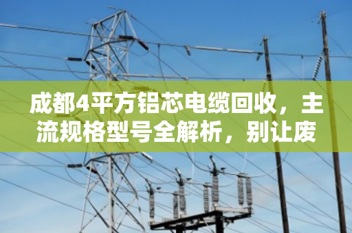 成都4平方铝芯电缆回收,主流规格型号全解析,别让废线砸手里 成都4平方铝芯电缆回收,主流规格型号全解析,别让废线砸手里