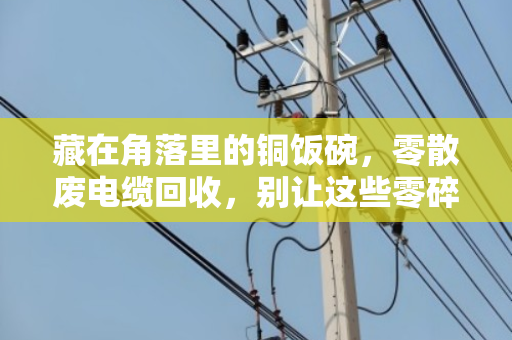 藏在角落里的铜饭碗，零散废电缆回收，别让这些零碎线缆白白蒙尘