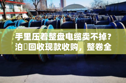 手里压着整盘电缆卖不掉？泊祎回收现款收购，整卷全规格型号一次清仓