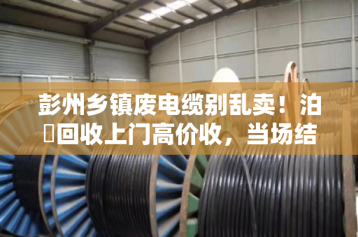 彭州乡镇废电缆别乱卖！泊祎回收上门高价收，当场结账