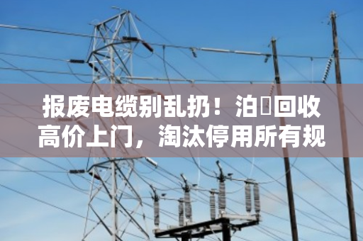 报废电缆别乱扔！泊祎回收高价上门，淘汰停用所有规格电缆照样变现金