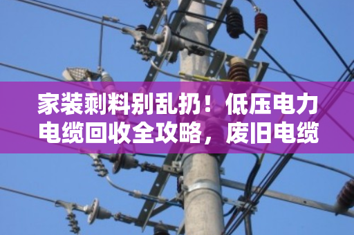 家装剩料别乱扔！低压电力电缆回收全攻略，废旧电缆也能卖个好价钱