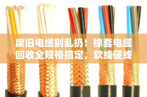 废旧电缆别乱扔！橡套电缆回收全规格搞定，软线硬线都能卖个好价钱