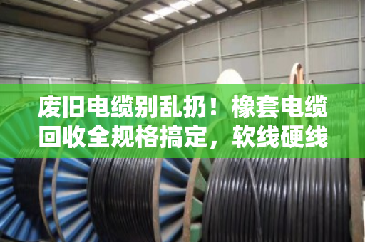 废旧电缆别乱扔！橡套电缆回收全规格搞定，软线硬线都能卖个好价钱