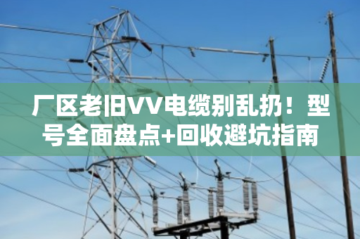 厂区老旧VV电缆别乱扔！型号全面盘点+回收避坑指南（附真实案例）